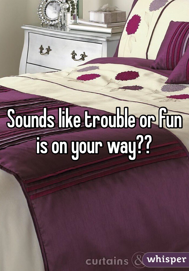 Sounds like trouble or fun is on your way??