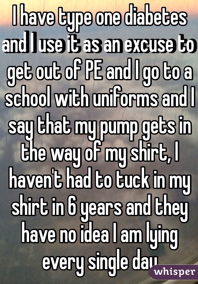 I have type one diabetes and I use it as an excuse to get out of PE and I go to a school with uniforms and I say that my pump gets in the way of my shirt, I haven't had to tuck in my shirt in 6 years and they have no idea I am lying every single day   