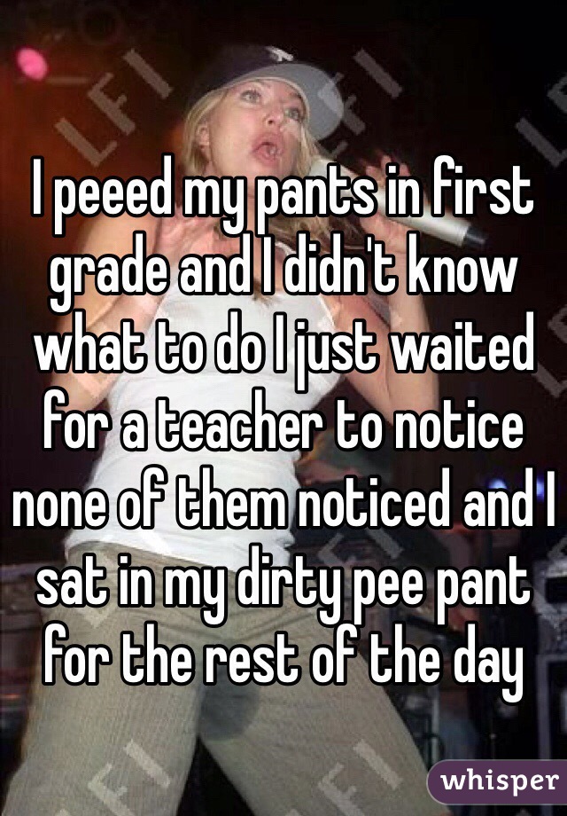 I peeed my pants in first grade and I didn't know what to do I just waited for a teacher to notice none of them noticed and I sat in my dirty pee pant for the rest of the day