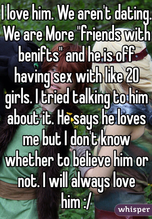 I love him. We aren't dating. We are More "friends with benifts" and he is off having sex with like 20 girls. I tried talking to him about it. He says he loves me but I don't know whether to believe him or not. I will always love him :/