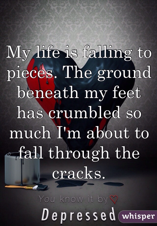My life is falling to pieces. The ground beneath my feet has crumbled so much I'm about to fall through the cracks. 
