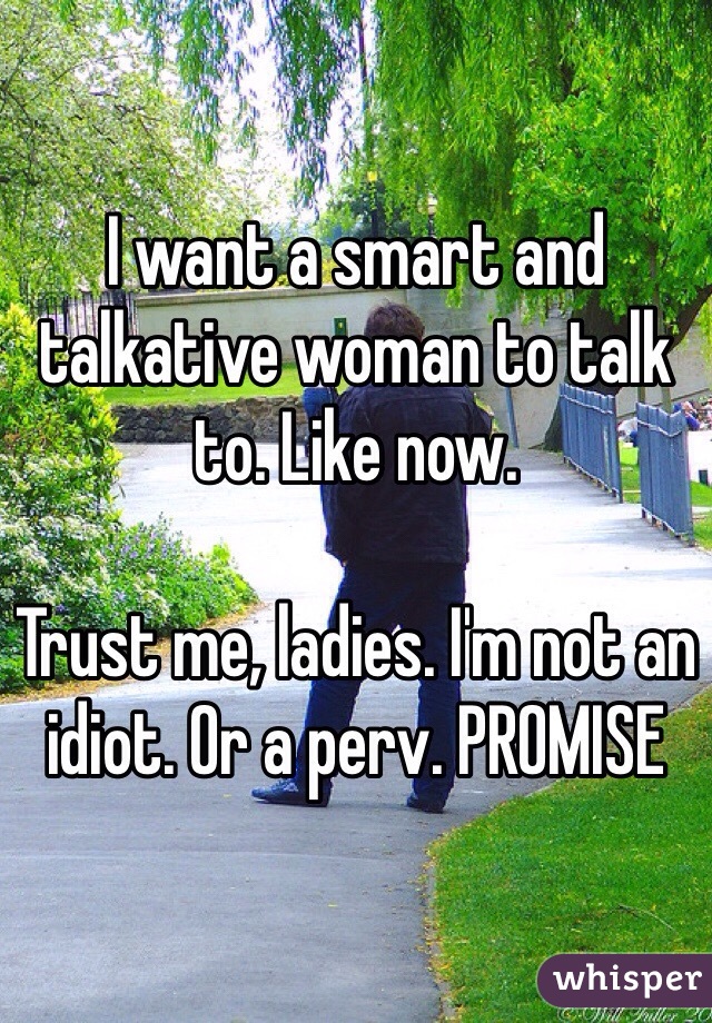 I want a smart and talkative woman to talk to. Like now. 

Trust me, ladies. I'm not an idiot. Or a perv. PROMISE 