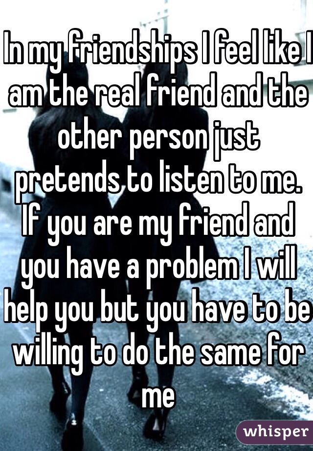 In my friendships I feel like I am the real friend and the other person just pretends to listen to me. If you are my friend and you have a problem I will help you but you have to be willing to do the same for me