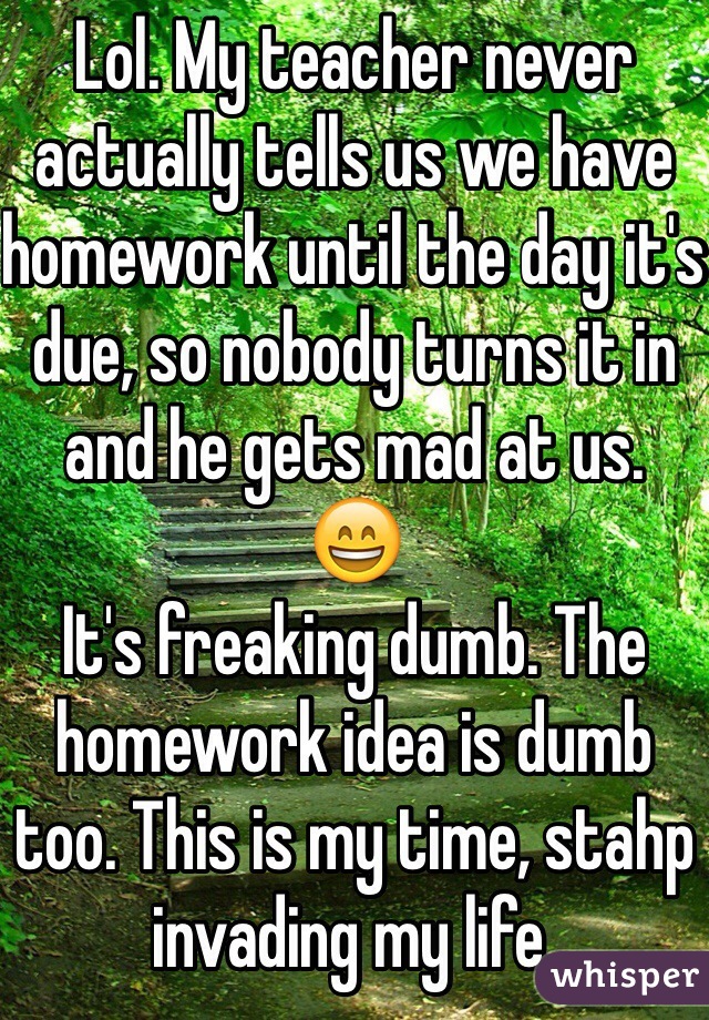 Lol. My teacher never actually tells us we have homework until the day it's due, so nobody turns it in and he gets mad at us. 
😄
It's freaking dumb. The homework idea is dumb too. This is my time, stahp invading my life. 