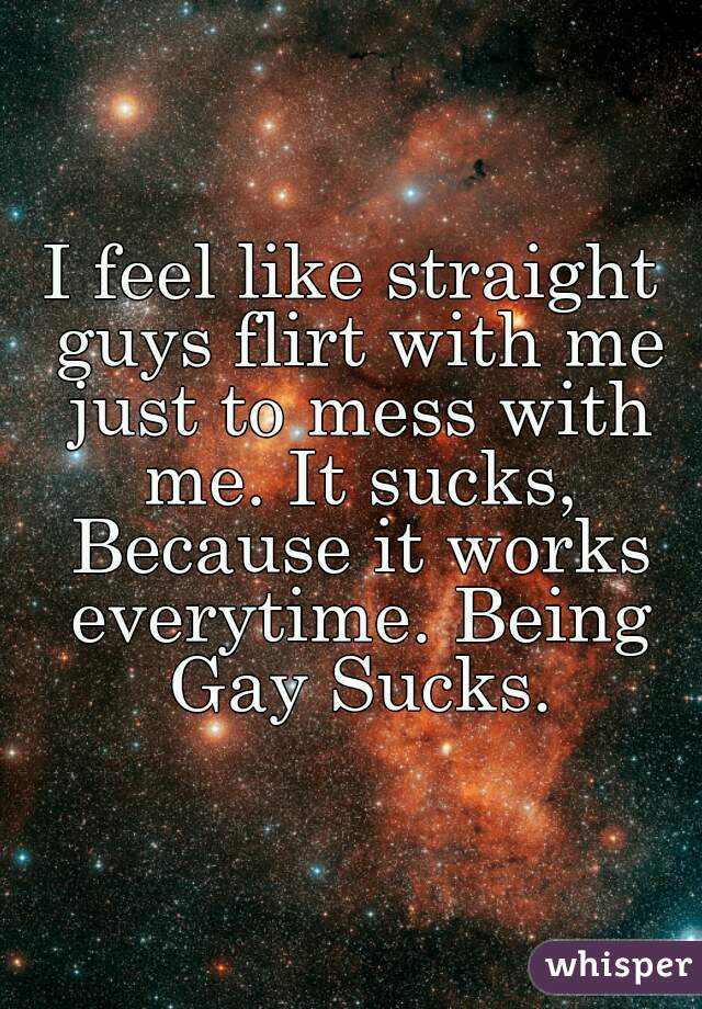 I feel like straight guys flirt with me just to mess with me. It sucks, Because it works everytime. Being Gay Sucks.