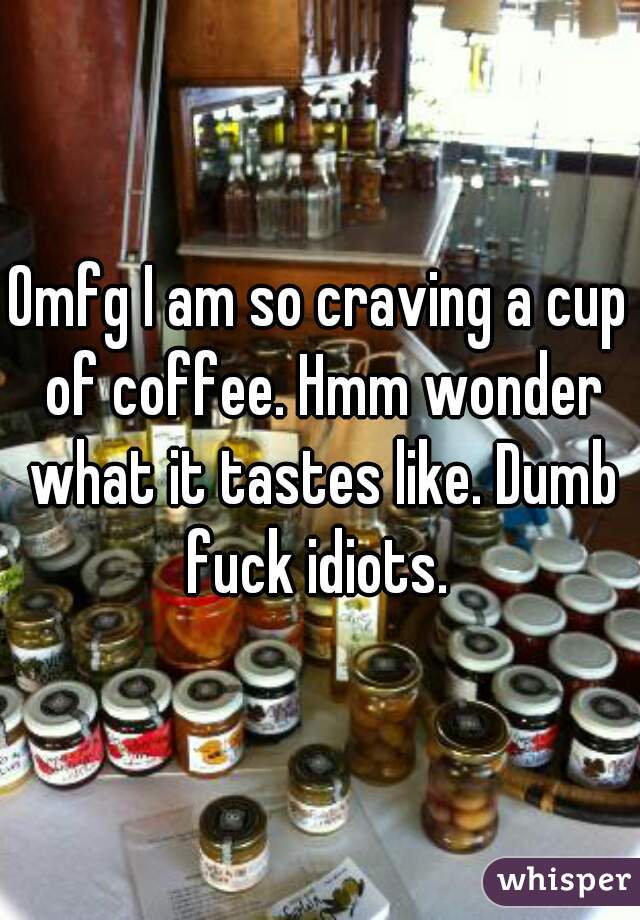 Omfg I am so craving a cup of coffee. Hmm wonder what it tastes like. Dumb fuck idiots. 