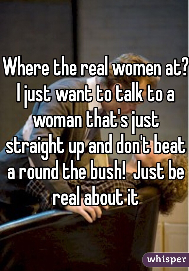 Where the real women at?  I just want to talk to a woman that's just straight up and don't beat a round the bush!  Just be real about it