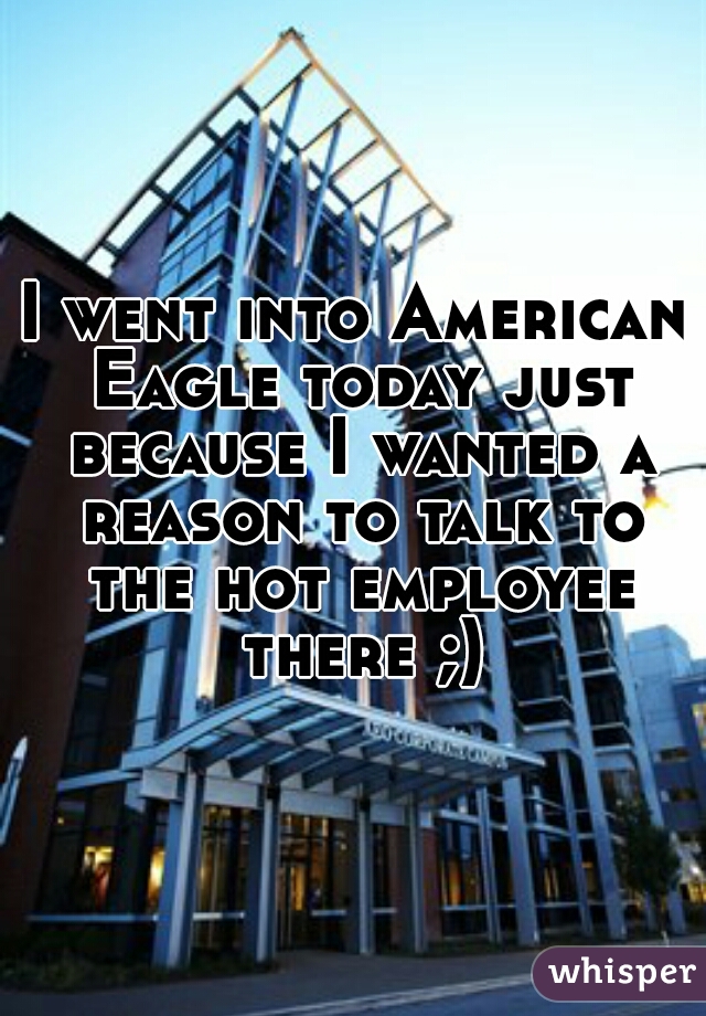 I went into American Eagle today just because I wanted a reason to talk to the hot employee there ;)