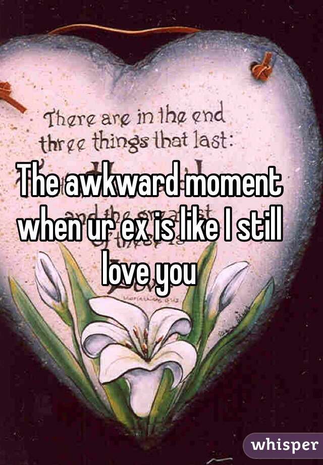 The awkward moment when ur ex is like I still love you