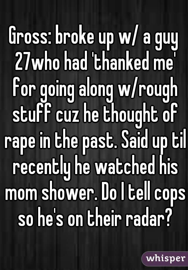 Gross: broke up w/ a guy 27who had 'thanked me' for going along w/rough stuff cuz he thought of rape in the past. Said up til recently he watched his mom shower. Do I tell cops so he's on their radar?