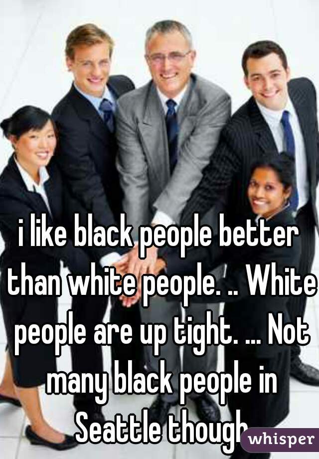 i like black people better than white people. .. White people are up tight. ... Not many black people in Seattle though
