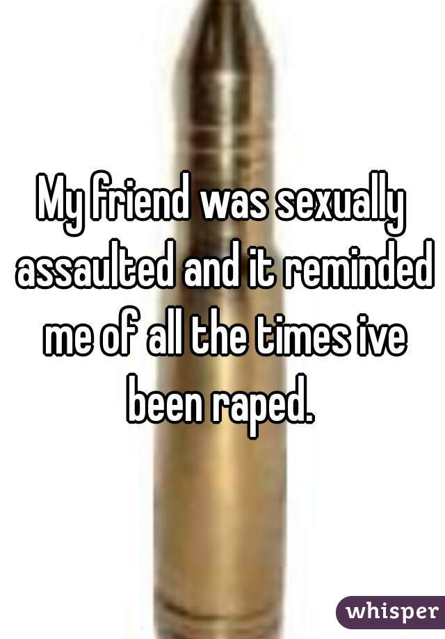 My friend was sexually assaulted and it reminded me of all the times ive been raped. 