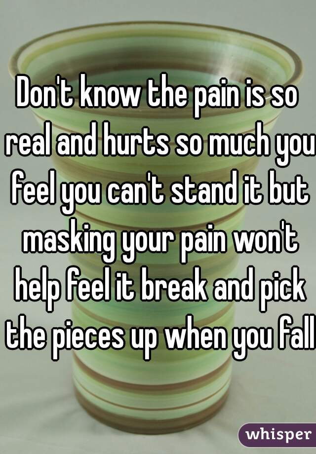 Don't know the pain is so real and hurts so much you feel you can't stand it but masking your pain won't help feel it break and pick the pieces up when you fall