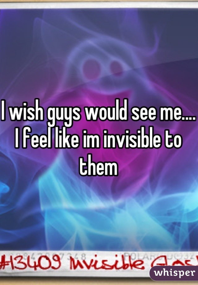 I wish guys would see me.... I feel like im invisible to them