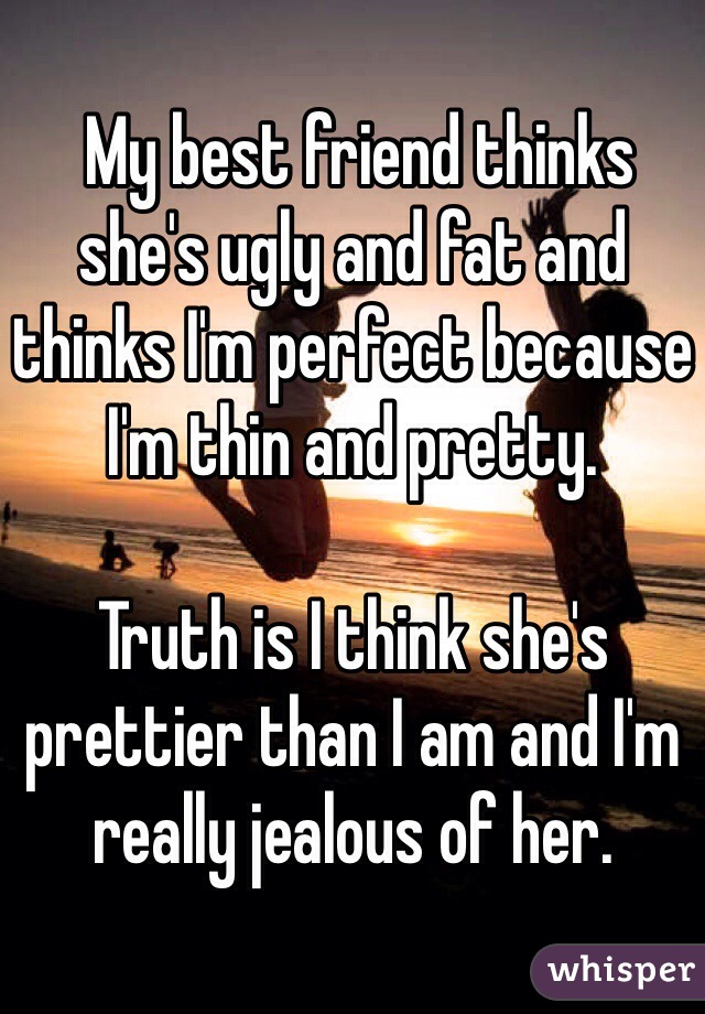  My best friend thinks she's ugly and fat and thinks I'm perfect because I'm thin and pretty.

Truth is I think she's prettier than I am and I'm really jealous of her.