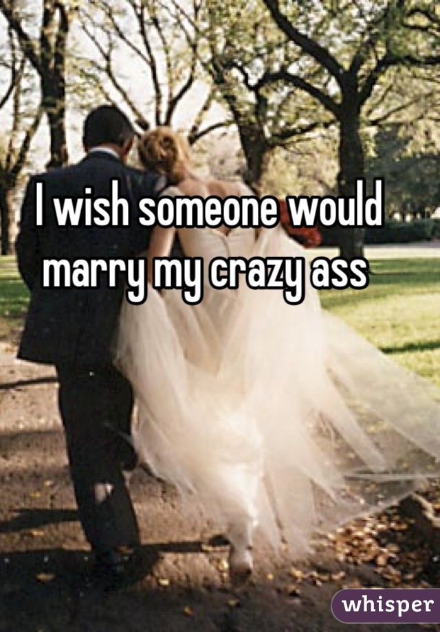 I wish someone would marry my crazy ass 