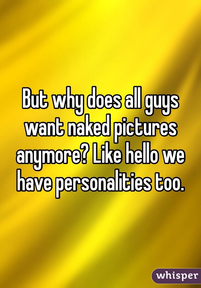 But why does all guys want naked pictures anymore? Like hello we have personalities too.
