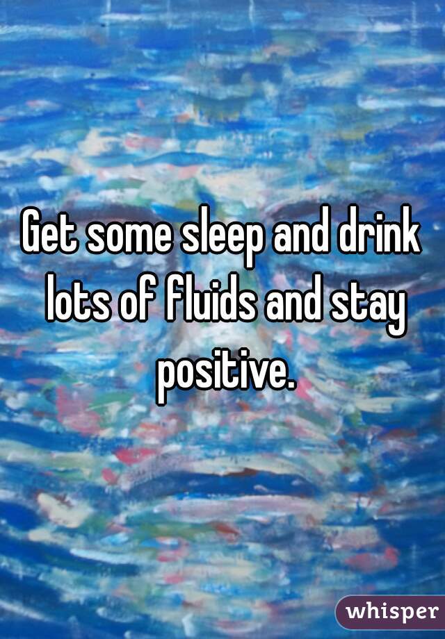 Get some sleep and drink lots of fluids and stay positive.