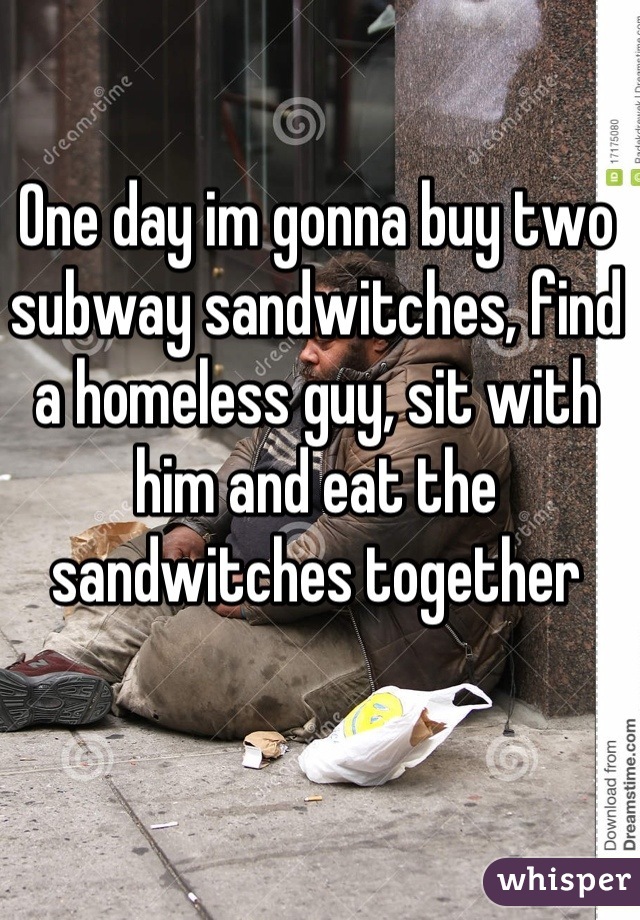 One day im gonna buy two subway sandwitches, find a homeless guy, sit with him and eat the sandwitches together