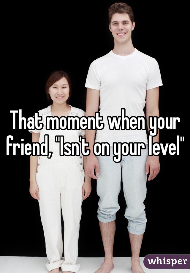 That moment when your friend, "Isn't on your level"