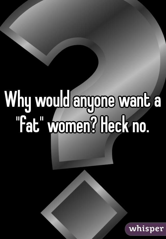 Why would anyone want a "fat" women? Heck no. 