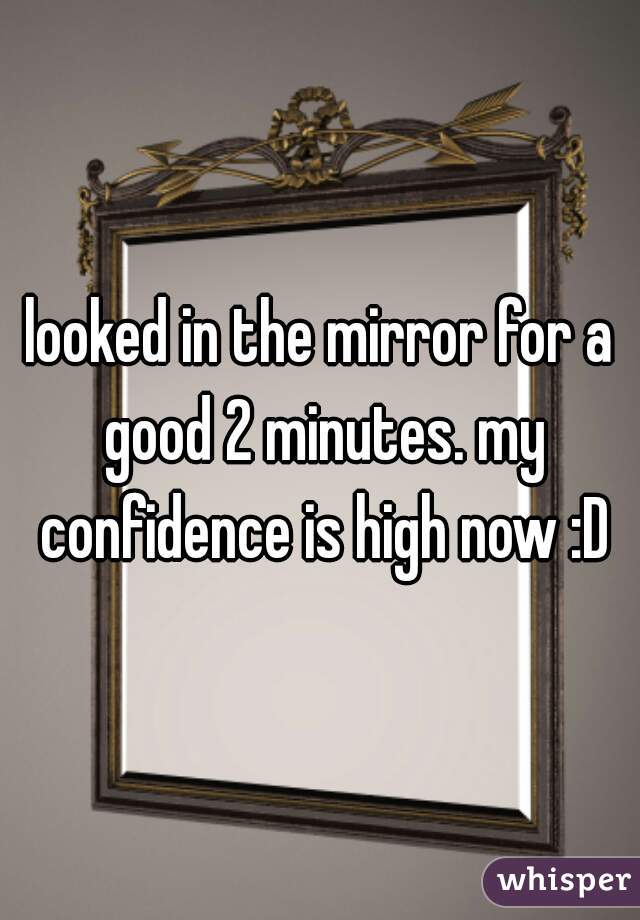 looked in the mirror for a good 2 minutes. my confidence is high now :D