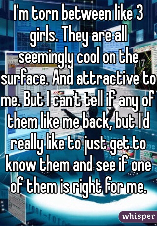 I'm torn between like 3 girls. They are all seemingly cool on the surface. And attractive to me. But I can't tell if any of them like me back, but I'd really like to just get to know them and see if one of them is right for me. 