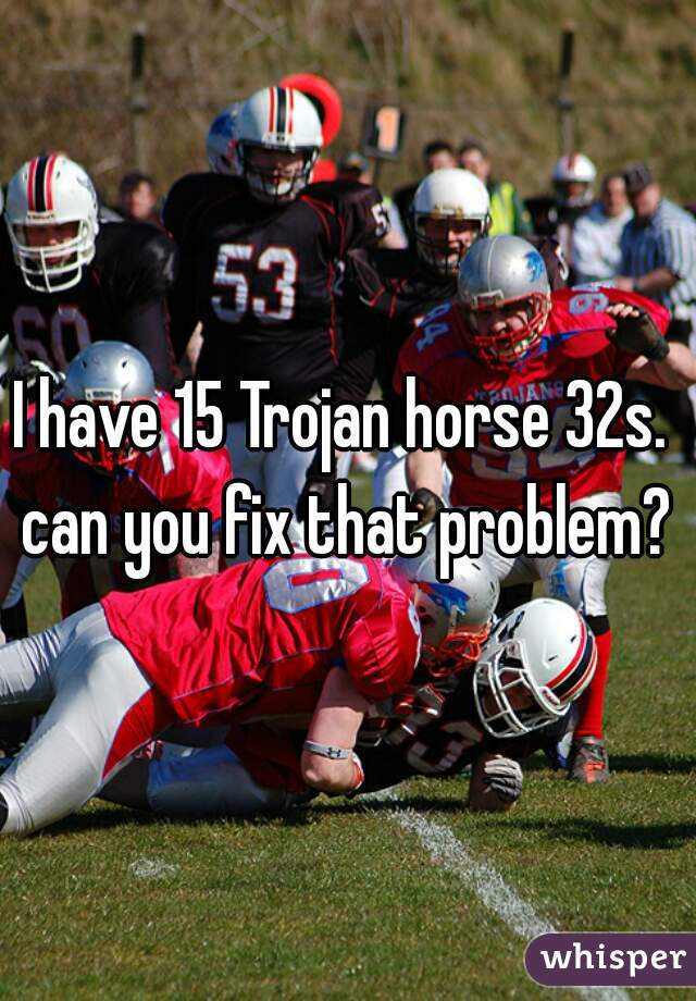 I have 15 Trojan horse 32s. 
can you fix that problem?