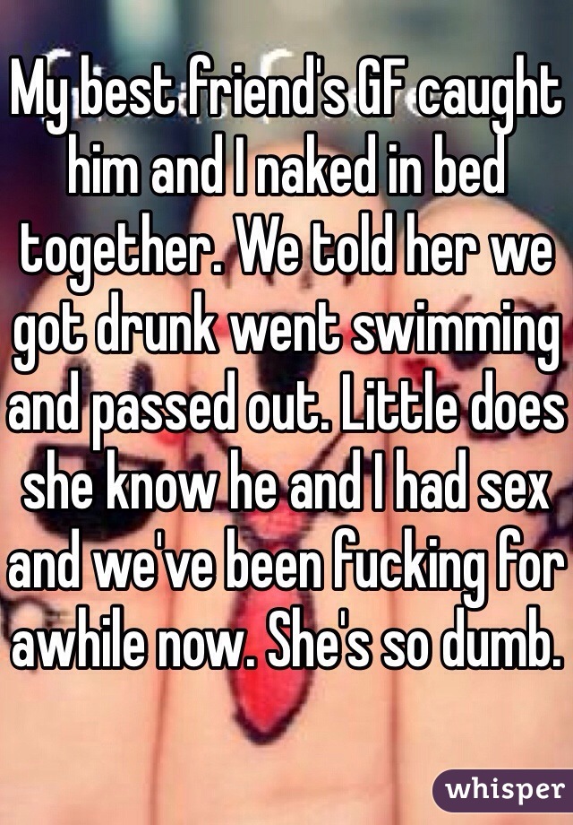 My best friend's GF caught him and I naked in bed together. We told her we got drunk went swimming and passed out. Little does she know he and I had sex and we've been fucking for awhile now. She's so dumb.