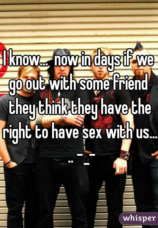 I know...  now in days if we go out with some friend  they think they have the right to have sex with us...  .. -_-
