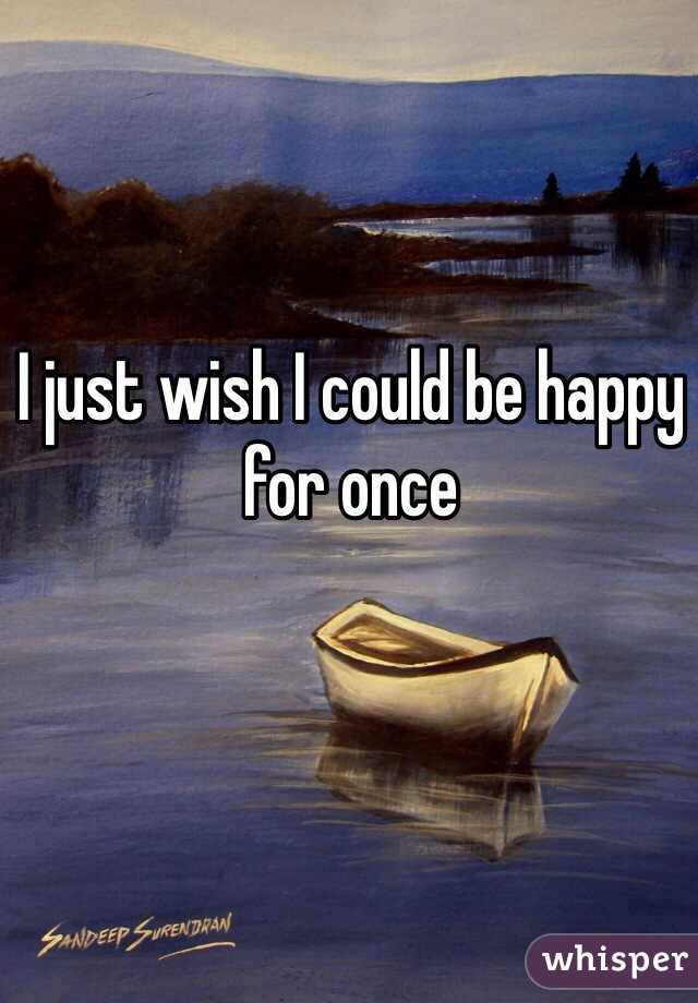 I just wish I could be happy for once