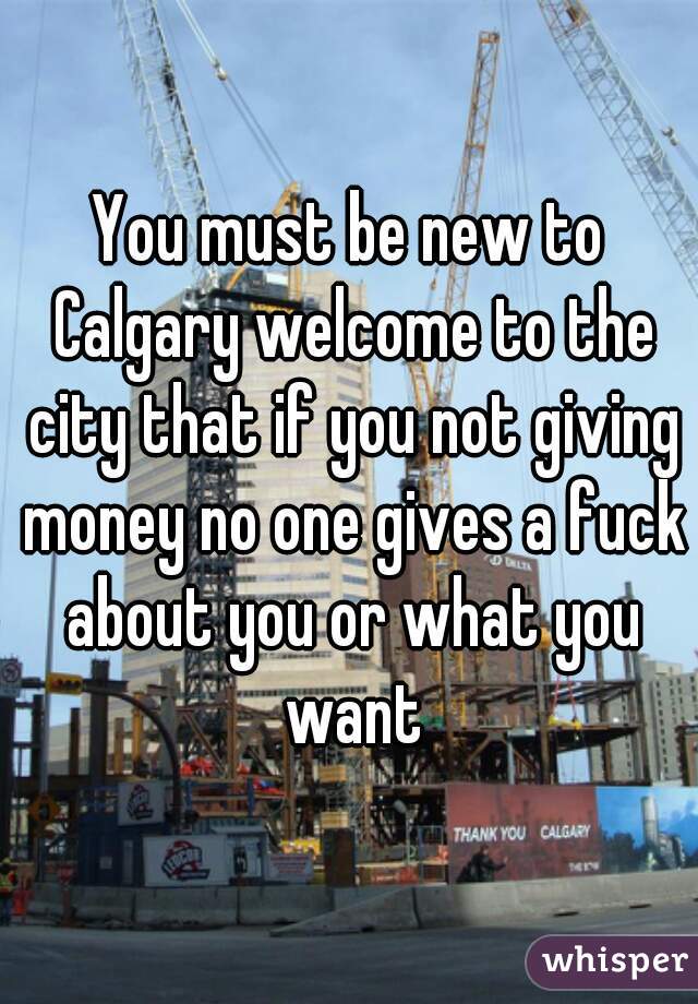 You must be new to Calgary welcome to the city that if you not giving money no one gives a fuck about you or what you want
