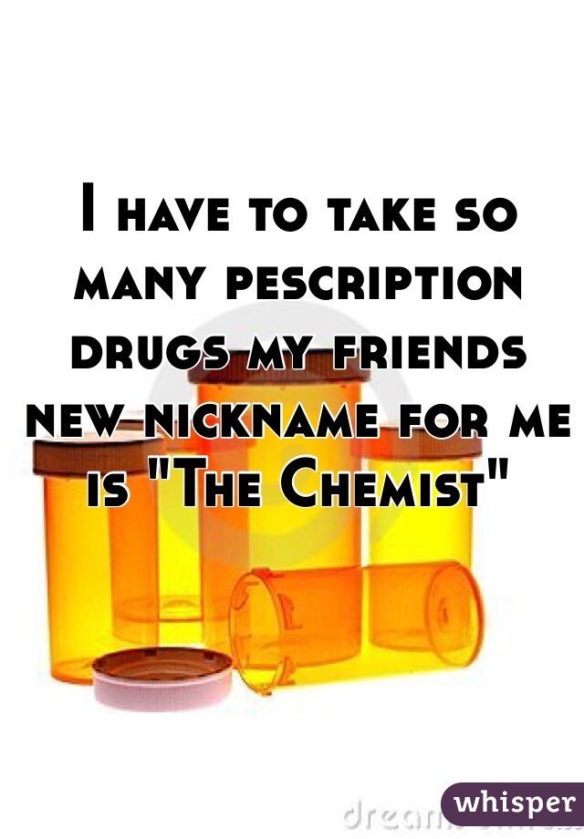 I have to take so many pescription drugs my friends new nickname for me is "The Chemist" 