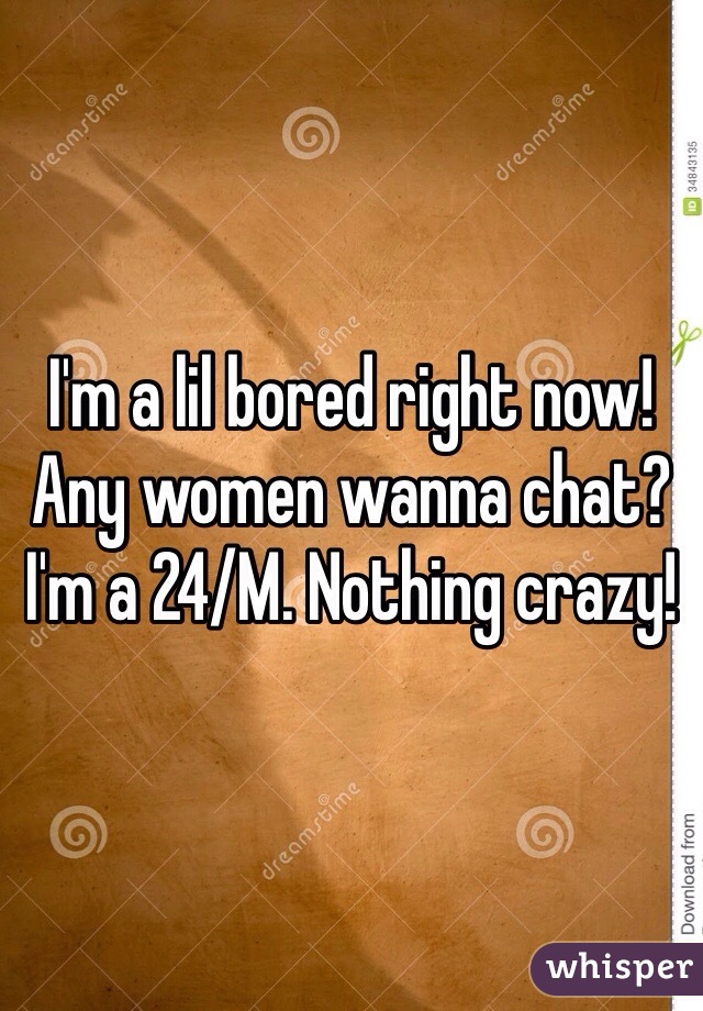 I'm a lil bored right now! Any women wanna chat? I'm a 24/M. Nothing crazy!