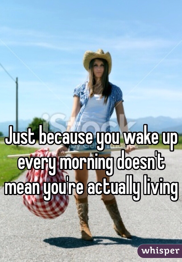 Just because you wake up every morning doesn't mean you're actually living 