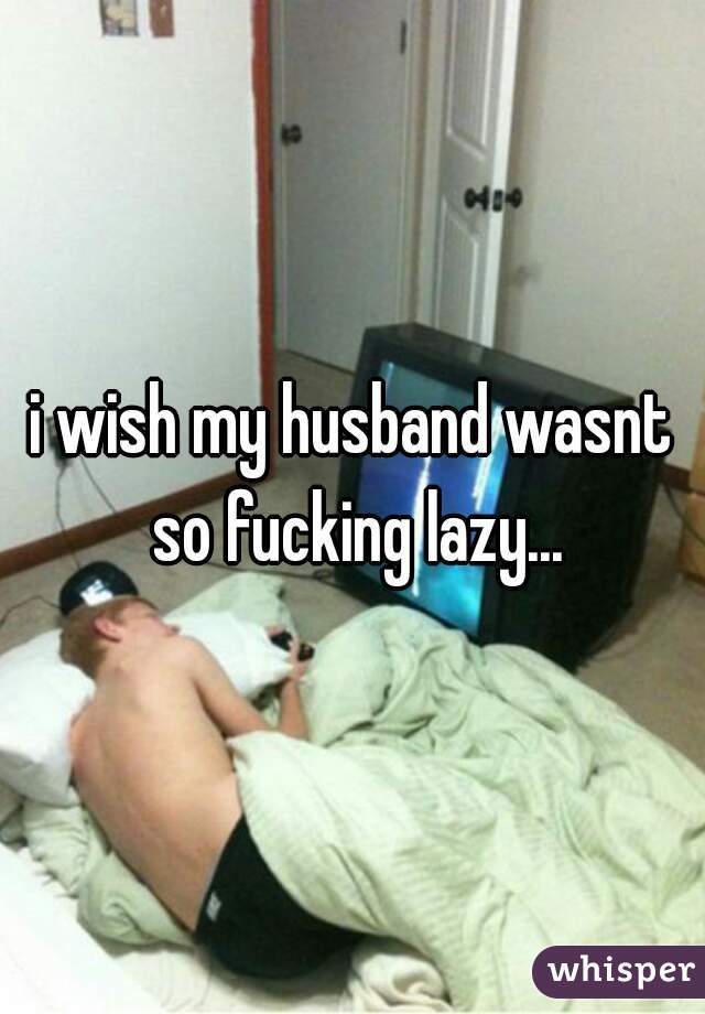 i wish my husband wasnt so fucking lazy...