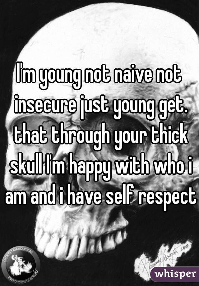 I'm young not naive not insecure just young get. that through your thick skull I'm happy with who i am and i have self respect