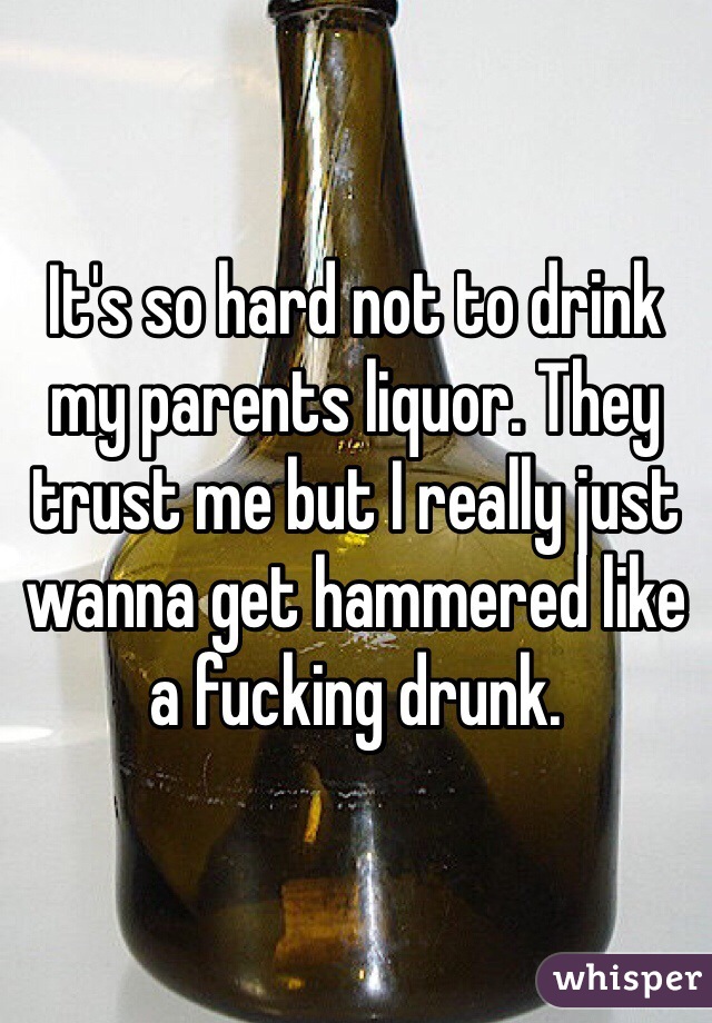 It's so hard not to drink my parents liquor. They trust me but I really just wanna get hammered like a fucking drunk.