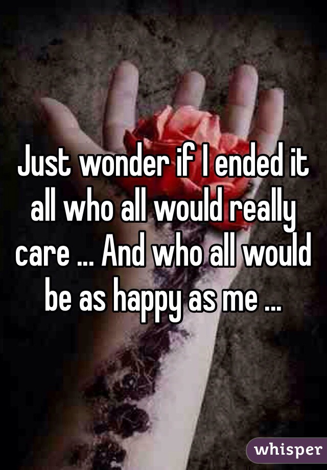 Just wonder if I ended it all who all would really care ... And who all would be as happy as me ... 