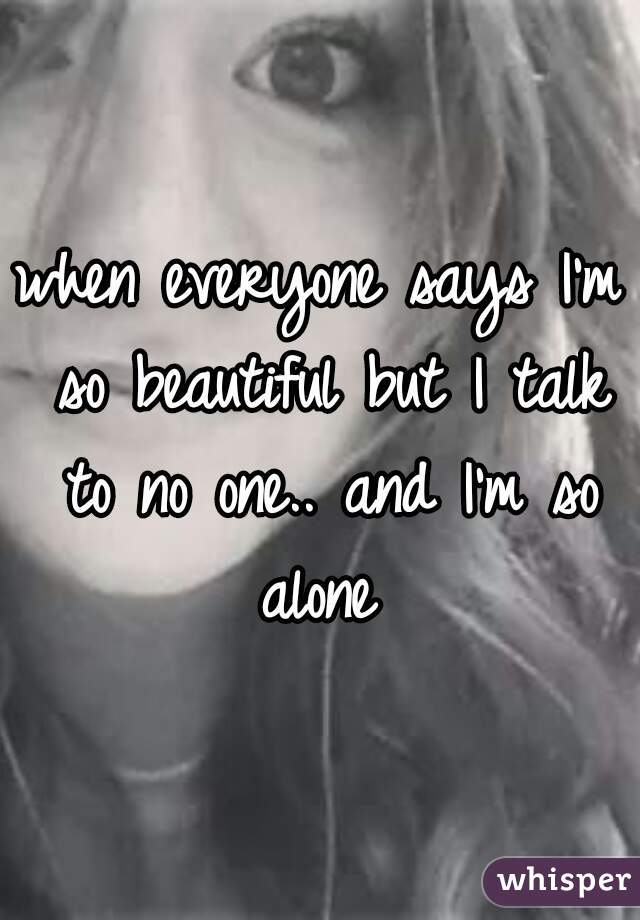 when everyone says I'm so beautiful but I talk to no one.. and I'm so alone 