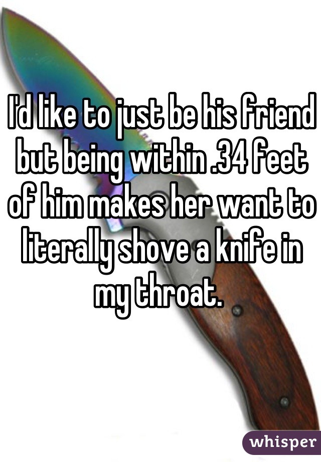 I'd like to just be his friend but being within .34 feet of him makes her want to literally shove a knife in my throat. 