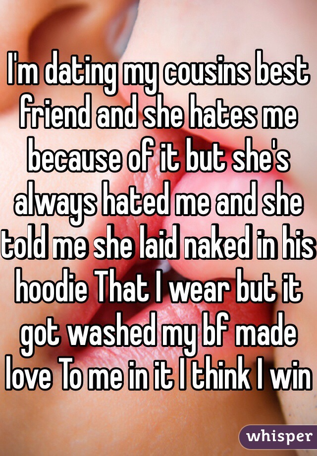 I'm dating my cousins best friend and she hates me because of it but she's always hated me and she told me she laid naked in his hoodie That I wear but it got washed my bf made love To me in it I think I win