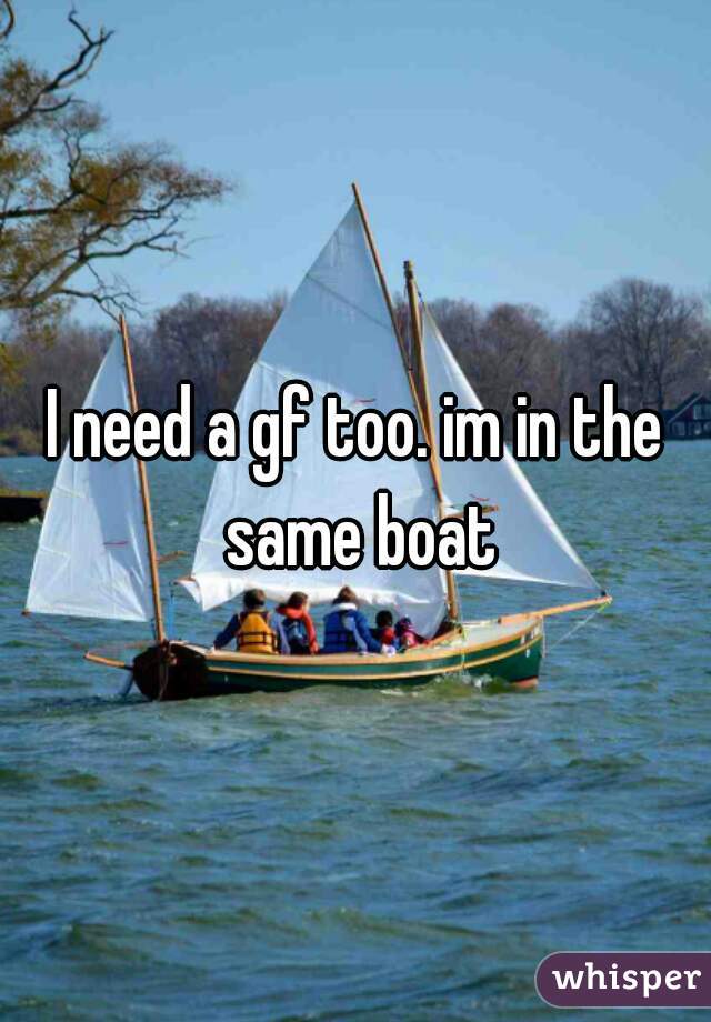 I need a gf too. im in the same boat