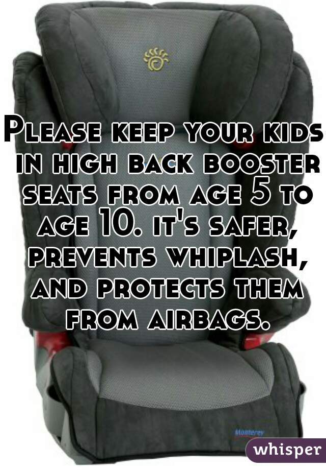 Please keep your kids in high back booster seats from age 5 to age 10. it's safer, prevents whiplash, and protects them from airbags.