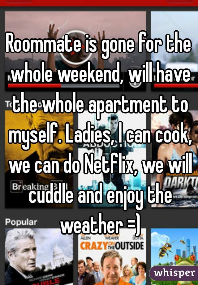 Roommate is gone for the whole weekend, will have the whole apartment to myself. Ladies, l can cook, we can do Netflix, we will cuddle and enjoy the weather =)