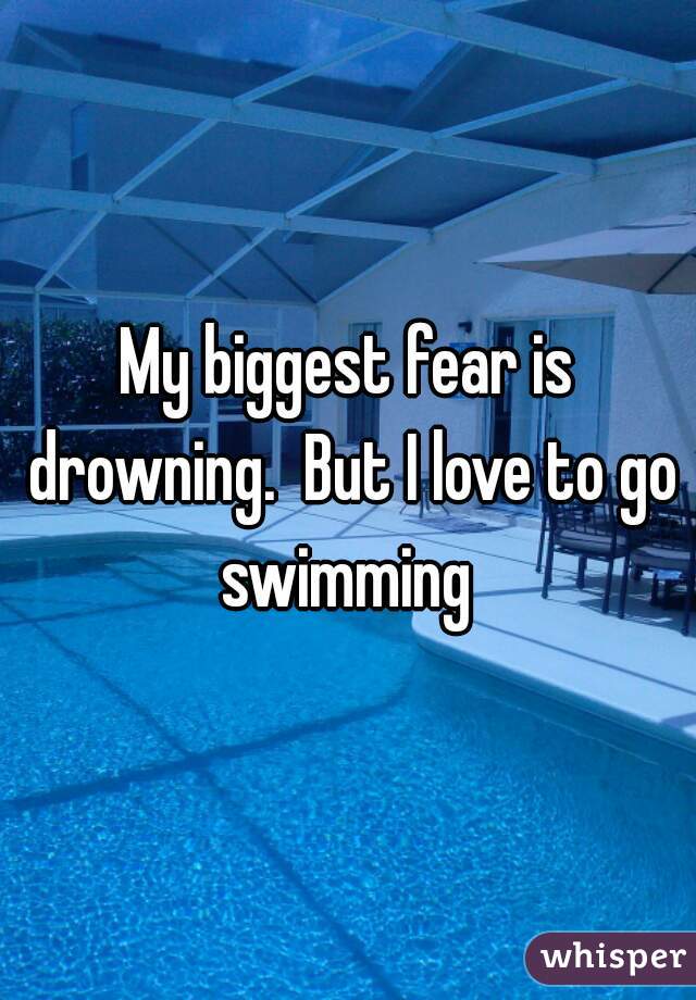 My biggest fear is drowning.  But I love to go swimming 