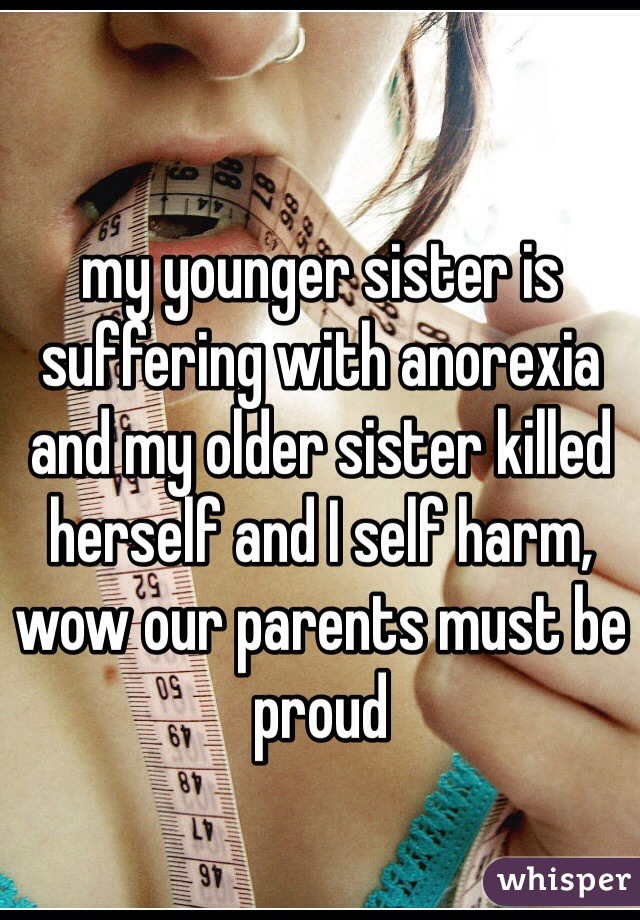 my younger sister is suffering with anorexia and my older sister killed herself and I self harm, wow our parents must be proud