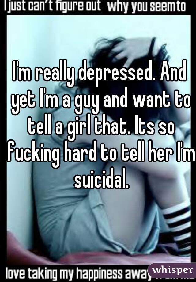 I'm really depressed. And yet I'm a guy and want to tell a girl that. Its so fucking hard to tell her I'm suicidal.