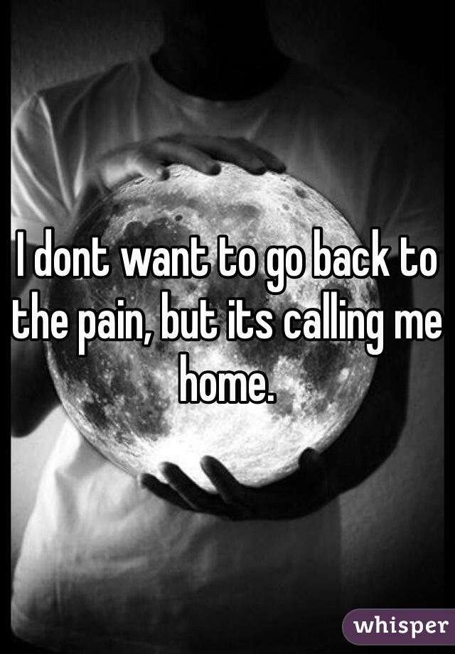 I dont want to go back to the pain, but its calling me home.