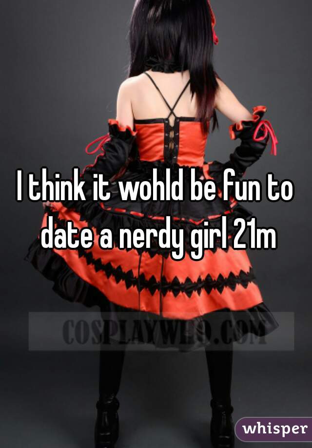I think it wohld be fun to date a nerdy girl 21m